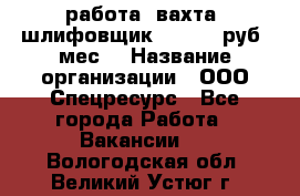 работа. вахта. шлифовщик. 50 000 руб./мес. › Название организации ­ ООО Спецресурс - Все города Работа » Вакансии   . Вологодская обл.,Великий Устюг г.